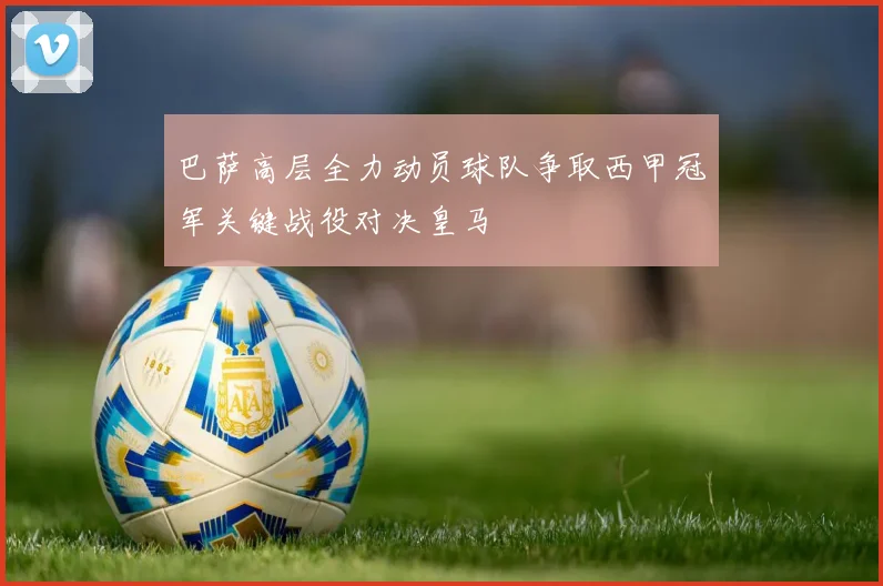 巴萨高层全力动员球队争取西甲冠军关键战役对决皇马