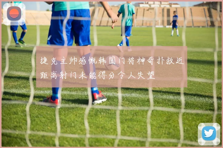 捷克主帅感慨韩国门将神奇扑救近距离射门未能得分令人失望