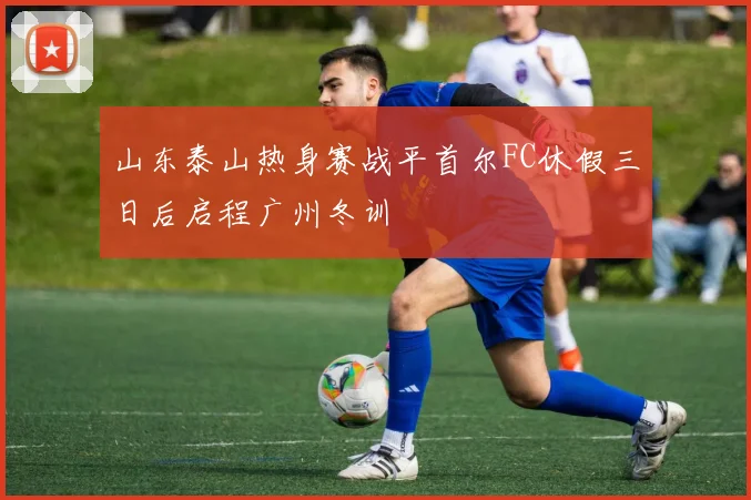 山东泰山热身赛战平首尔FC休假三日后启程广州冬训
