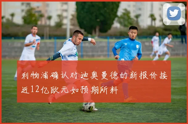 利物浦确认对迪奥曼德的新报价接近12亿欧元如预期所料