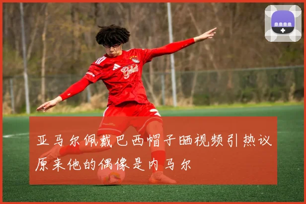 亚马尔佩戴巴西帽子晒视频引热议原来他的偶像是内马尔