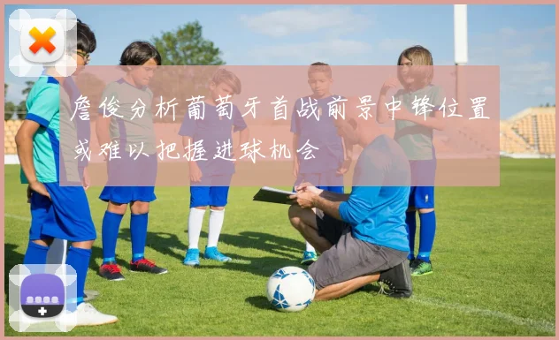 詹俊分析葡萄牙首战前景中锋位置或难以把握进球机会