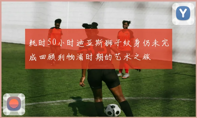 耗时50小时迪亚斯狮子纹身仍未完成回顾利物浦时期的艺术之旅