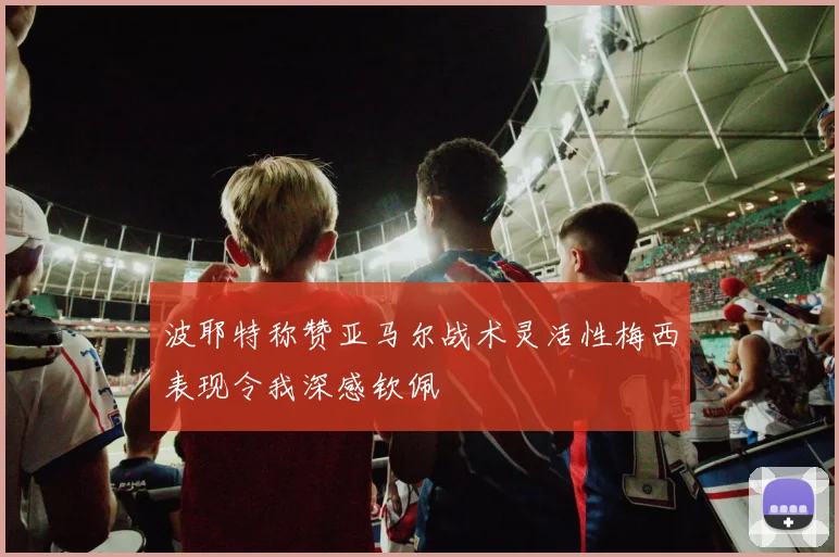 波耶特称赞亚马尔战术灵活性梅西表现令我深感钦佩