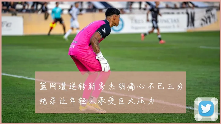 篮网遭逆转新秀杰明痛心不已三分绝杀让年轻人承受巨大压力
