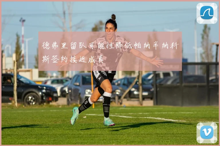 德弗里留队可能性降低帕纳辛纳科斯签约接近成真