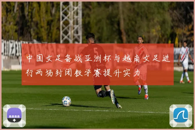 中国女足备战亚洲杯与越南女足进行两场封闭教学赛提升实力