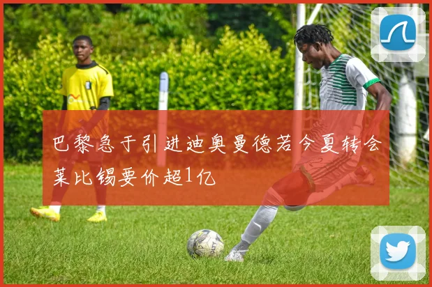 巴黎急于引进迪奥曼德若今夏转会莱比锡要价超1亿