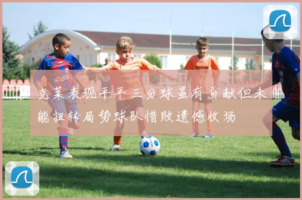 克莱表现平平三分球虽有贡献但未能扭转局势球队惜败遗憾收场
