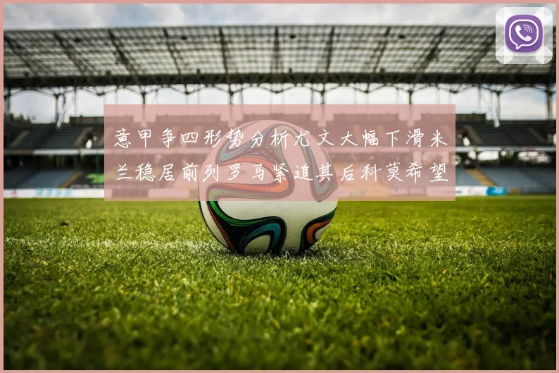 意甲争四形势分析尤文大幅下滑米兰稳居前列罗马紧追其后科莫希望渺茫