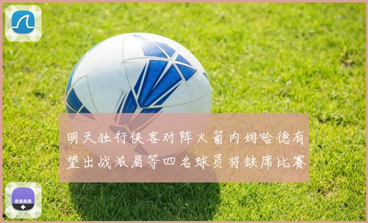 明天独行侠客对阵火箭内姆哈德有望出战浓眉等四名球员将缺席比赛