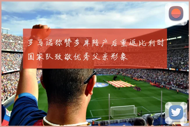 罗马诺称赞多库陪产后重返比利时国家队致敬优秀父亲形象