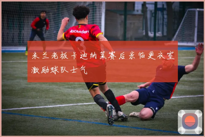 米兰老板卡迪纳莱赛后亲临更衣室激励球队士气