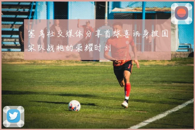 塞鸟社交媒体分享首球喜讯身披国家队战袍的荣耀时刻