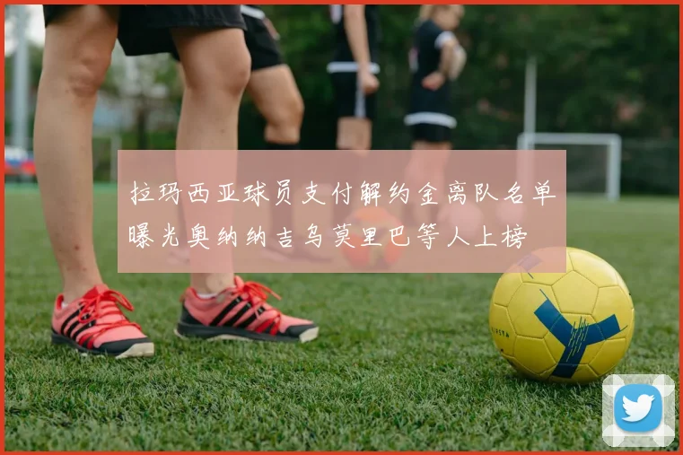 拉玛西亚球员支付解约金离队名单曝光奥纳纳吉乌莫里巴等人上榜